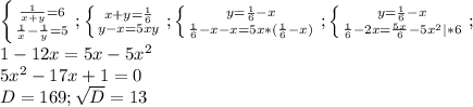 \left \{ {{\frac{1}{x+y}=6} \atop {\frac{1}{x}-\frac{1}{y} =5 } \right. ;\left \{ {{x+y=\frac{1}{6} } \atop {y-x=5xy}} \right. ;\left \{ {{y=\frac{1}{6} -x} \atop {\frac{1}{6}-x-x=5x*(\frac{1}{6}-x) }} \right. ;\left \{ {{y=\frac{1}{6} -x} \atop {\frac{1}{6} -2x=\frac{5x}{6} -5x^{2}|*6 }} \right. ;\\ 1-12x=5x-5x^{2} \\5x^{2} -17x+1=0\\D=169;\sqrt{D}=13