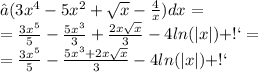 ∫(3x^{4} -5 {x}^{2} + \sqrt{x} - \frac{4}{x}) dx = \\ = \frac{3x^{5} }{5} - \frac{5{x}^{3} }{3} + \frac{2x \sqrt{x} }{3} - 4 ln( |x| ) + С = \\ = \frac{3x^{5} }{5} - \frac{ {5x}^{3} + 2x \sqrt{x} }{3} - 4 ln( |x| ) + С \: 