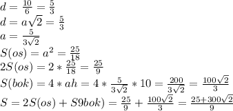 d=\frac{10}{6} =\frac{5}{3} \\d=a\sqrt{2} =\frac{5}{3} \\a=\frac{5}{3\sqrt{2} } \\S(os)=a^{2} =\frac{25}{18} \\2S(os)=2*\frac{25}{18} =\frac{25}{9} \\S(bok)=4*ah=4*\frac{5}{3\sqrt{2} }*10=\frac{200}{3\sqrt{2} } =\frac{100\sqrt{2} }{3} \\S=2S(os)+S9bok)=\frac{25}{9} +\frac{100\sqrt{2} }{3} =\frac{25+300\sqrt{2} }{9}