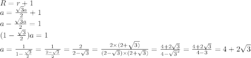 R=r+1 \\ a = \frac{ \sqrt{3}a }{2} + 1 \\ a - \frac{ \sqrt{3}a }{2} = 1 \\ (1 - \frac{ \sqrt{3} }{2} )a = 1 \\ a = \frac{1}{1 - \frac{ \sqrt{3} }{2} } = \frac{1}{ \frac{2 - \sqrt{3} }{2} } = \frac{2}{2 - \sqrt{3} } = \frac{2 \times (2 + \sqrt{3)} }{(2 - \sqrt{3} ) \times (2 + \sqrt{3}) } = \frac{4 + 2 \sqrt{3} }{4 - { \sqrt{3} }^{2} } = \frac{4 + 2 \sqrt{3} }{4 - 3} = 4 + 2 \sqrt{3} 