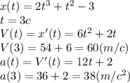 x(t)=2t^3+t^2-3\\t=3c\\V(t)=x'(t)=6t^2+2t\\V(3)=54+6=60 (m/c)\\a(t)=V'(t)=12t+2\\a(3)=36+2=38(m/c^2)