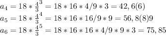 a_{4} = 18 * \frac{4}{3} ^{3} = 18*16*4/9*3 = 42,6(6)\\a_{5} = 18 * \frac{4}{3} ^{4} = 18*16*16/9*9 = 56,8(8)9\\a_{6} = 18 * \frac{4}{3} ^{5} = 18*16*16*4/9*9*3 = 75,85
