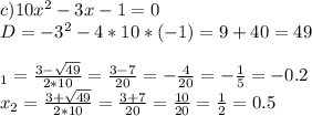 c) 10x^2 -3x - 1 = 0\\D = -3^2 - 4 * 10 * (-1) = 9 + 40 = 49\\\\\x_1 = \frac{3 - \sqrt{49}}{2 * 10} = \frac{3 - 7}{20} = -\frac{4}{20} = -\frac{1}{5} = -0.2\\x_2 = \frac{3 + \sqrt{49}}{2 * 10} = \frac{3 + 7}{20} = \frac{10}{20} = \frac{1}{2} = 0.5\\