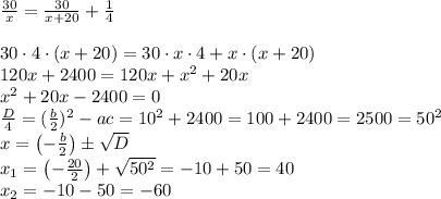 \frac{30}{x}=\frac{30}{x+20}+\frac{1}{4}\\\\30\cdot4\cdot(x+20)=30\cdot x \cdot 4+x \cdot (x+20)\\120x+2400=120x+x^2+20x\\x^2+20x-2400=0\\\frac{D}{4} = (\frac{b}{2})^2 - ac = 10^2+ 2400 = 100+2400=2500 = 50^2\\x = \left(-\frac{b}{2} \right) \pm \sqrt{D} \\x_1 = \left(-\frac{20}{2} \right) +\sqrt{50^2} = -10+50 = 40\\ x_2 = -10-50 = -60