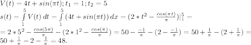 V(t)=4t+sin(\pi t);t_1=1;t_2=5\\s(t)=\int\limits^5_1 {V(t)} \, dt=\int\limits^5_1 {(4t+sin(\pi t)}) \, dx =(2*t^2-\frac{cos(\pi t)}{\pi } )|_1^5=\\ =2*5^2-\frac{cos(5\pi) }{\pi } -(2*1^2-\frac{cos(\pi) }{\pi} )=50-\frac{-1}{\pi } -(2-{\frac{-1 }{\pi } )}=50+\frac{1}{\pi } -(2+\frac{1}{\pi } )=50+\frac{1}{\pi } -2-\frac{1}{\pi } =48.}