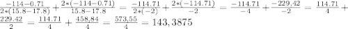 \frac{-114-0.71}{2*(15.8-17.8)}+\frac{2*(-114-0.71)}{15.8-17.8}=\frac{-114.71}{2*(-2)}+\frac{2*(-114.71)}{-2}=\frac{-114.71}{-4}+\frac{-229,42}{-2}=\frac{114.71}{4}+\frac{229.42}{2}=\frac{114.71}{4}+ \frac{458,84}{4}= \frac{573,55}{4}= 143,3875