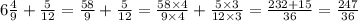 6 \frac{4}{9} + \frac{5}{12} = \frac{58}{9} + \frac{5}{12} = \frac{58 \times 4}{9 \times 4} + \frac{5 \times 3}{12 \times 3} = \frac{232 + 15}{36} = \frac{247}{36} 