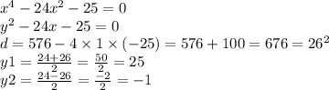 x {}^{4} - 24 {x}^{2} - 25 = 0 \\ {y}^{2} - 24x - 25 = 0 \\ d = 576 - 4 \times 1 \times ( - 25) = 576 + 100 = 676 = {26}^{2} \\ y1 = \frac{24 + 26}{2} = \frac{50}{2} = 25 \\ y2 = \frac{24 - 26}{2} = \frac{ - 2}{2} = - 1