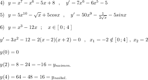 4)\ \ y=x^7-x^6-5x+8\ \ ,\ \ \ y'=7x^6-6x^5-5\\\\5)\ \ y=5x^{10}-\sqrt{x}+5cosx\ \ ,\ \ \ y'=50x^9-\frac{1}{2\sqrt{x}}-5sinx\\\\6)\ \ y=x^3-12x\ \ ;\ \ \ x\in [\; 0\, ;\, 4\; ]\\\\y'=3x^2-12=2(x-2)(x+2)=0\ \ ,\ \ x_1=-2\notin [\, 0\, ;4\, ]\ ,\ x_2=2\\\\y(0)=0\\\\y(2)=8-24=-16=y_{naimen.}\\\\y(4)=64-48=16=y_{naibol.}