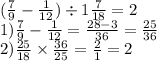 ( \frac{7}{9} - \frac{1}{12}) \div 1 \frac{7}{18} = 2 \\ 1) \frac{7}{9} - \frac{1}{12} = \frac{28 - 3}{36} = \frac{25}{36} \\ 2) \frac{25}{18} \times \frac{36}{25} = \frac{2}{1} = 2