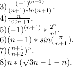 3)\frac{(-1)^{(n+1)}}{(n+1)*ln(n+1)}.\\ 4)\frac{n}{100n+1} .\\5)(-1)^{(n+1)}*\frac{2^n}{n!} .\\6)(n+1)*sin(\frac{\pi }{n+1} ).\\7)(\frac{n+1}{n+2})^n.\\ 8)n*(\sqrt{3n-1}-n).