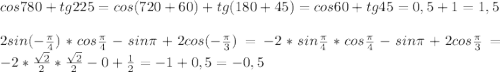 cos780 + tg225 = cos (720+60) + tg (180+45) = cos60+tg45 = 0,5+1 = 1,5\\\\2sin(-\frac{\pi }{4})*cos\frac{\pi }{4}-sin\pi + 2cos(-\frac{\pi }{3} ) = -2*sin\frac{\pi }{4} * cos\frac{\pi }{4} - sin\pi + 2cos\frac{\pi }{3} = -2*\frac{\sqrt2}{2}*\frac{\sqrt2}{2} - 0 + \frac{1}{2} = -1 + 0,5 = -0,5