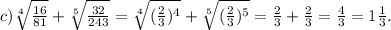 c)\sqrt[4]{\frac{16}{81} } +\sqrt[5]{\frac{32}{243} } =\sqrt[4]{(\frac{2}{3})^4 } +\sqrt[5]{(\frac{2}{3})^5 } =\frac{2}{3}+\frac{2}{3}=\frac{4}{3}=1\frac{1}{3}.