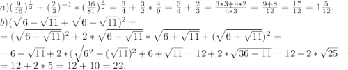 a)(\frac{9}{16}) ^{\frac{1}{2}} +(\frac{2}{3})^{-1}*(\frac{16}{81})^{\frac{1}{2}}= \frac{3}{4}+\frac{3}{2}*\frac{4}{9}=\frac{3}{4}+\frac{2}{3} =\frac{3*3+4*2}{4*3} =\frac{9+8}{12} =\frac{17}{12} =1\frac{5}{12}.\\ b)(\sqrt{6-\sqrt{11} } +\sqrt{6+\sqrt{11} } )^2=\\=(\sqrt{6-\sqrt{11} } )^2+2*\sqrt{6+\sqrt{11} }*\sqrt{6+\sqrt{11} } + (\sqrt{6+\sqrt{11} })^2 =\\=6-\sqrt{11}+2*(\sqrt{6^2 -(\sqrt{11}} } )^2+6+\sqrt{11}= 12+2*\sqrt{36-11} =12+2*\sqrt{25}=\\=12+2*5=12+10=22.\\