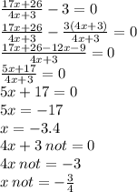  \frac{17x + 26}{4x + 3} - 3 = 0 \\ \frac{17x + 26}{4x + 3} - \frac{3(4x + 3)}{4x + 3} = 0 \\ \frac{17x + 26 - 12x - 9}{4x + 3} = 0 \\ \frac{5x + 17}{4x + 3} = 0 \\ 5x + 17 = 0 \\5x = - 17 \\ x = - 3.4 \\ 4x + 3 \: not = 0 \\ 4x \: not = - 3 \\ x \: not = - \frac{3}{4} 