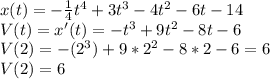 x(t)=-\frac{1}{4} t^{4} +3t^{3} -4t^{2} -6t-14\\V(t)=x'(t)=-t^{3} +9t^{2} -8t-6\\V(2)=-(2^{3})+9*2^{2} -8*2-6=6\\V(2)=6