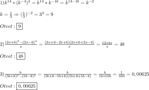 1)k^{14}*(k^{-4})^{4}=k^{14} *k^{-16}=k^{14-16}=k^{-2}\\\\k=\frac{1}{3}\Rightarrow (\frac{1}{3})^{-2} =3^{2}=9\\\\Otvet:\boxed{9}\\\\\\2)\frac{(2x+6)^{2} -(2x-6)^{2} }{x}=\frac{(2x+6-2x+6)(2x+6+2x-6)}{x}=\frac{12*4x}{x}=48\\\\Otvet:\boxed{48}\\\\\\3)\frac{b}{(5b+8)^{2} -(5b-8)^{2}}=\frac{b}{(5b+8-5b+8)(5b+8+5b-8)}=\frac{b}{16*10b}=\frac{1}{160}=0,00625\\\\Otvet:\boxed{0,00625}