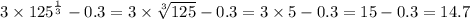 3 \times {125}^{ \frac{1}{3} } - 0.3 = 3 \times \sqrt[3]{125} - 0.3 = 3 \times 5 - 0.3 = 15 - 0.3 = 14.7