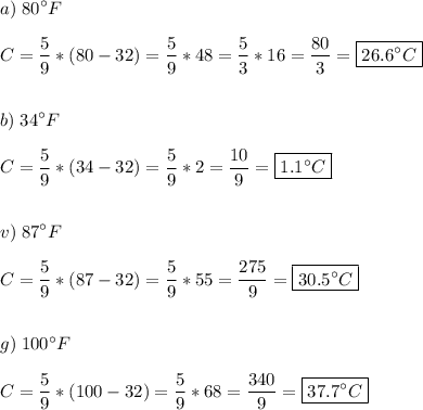 \displaystyle a)\;80^\circ F\\\\C=\frac{5}{9} *(80-32)=\frac{5}{9} *48=\frac{5}{3} *16=\frac{80}{3} =\boxed{26.6^\circ C}\\\\\\b)\;34^\circ F\\\\C=\frac{5}{9} *(34-32)=\frac{5}{9} *2=\frac{10}{9} =\boxed{1.1^\circ C}\\\\\\v)\;87^\circ F\\\\C=\frac{5}{9} *(87-32)=\frac{5}{9} *55=\frac{275}{9}=\boxed{30.5^\circ C} \\\\\\g)\;100^\circ F\\\\C=\frac{5}{9} *(100-32)=\frac{5}{9}*68=\frac{340}{9}=\boxed{37.7^\circ C}