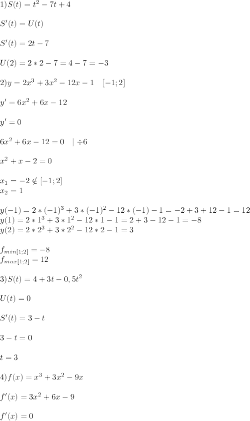 1) S(t)=t^2-7t+4\\\\S'(t)=U(t)\\\\S'(t)=2t-7\\\\U(2)=2*2-7=4-7=-3\\\\2)y=2x^3+3x^2-12x-1\ \ \ [-1;2]\\\\y'=6x^2+6x-12\\\\y'=0\\\\6x^2+6x-12=0\ \ \mid \div6\\\\x^2+x-2=0\\\\x_1=-2 \notin [-1;2]\\\ x_2=1\\\\y(-1)=2*(-1)^3+3*(-1)^2-12*(-1)-1=-2+3+12-1=12\\y(1)=2*1^3+3*1^2-12*1-1=2+3-12-1=-8\\y(2)=2*2^3+3*2^2-12*2-1=3\\\\f_{min[1;2]}=-8\\f_{max[1;2]}=12\\\\3) S(t)=4+3t-0,5t^2\\\\U(t)=0\\\\S'(t)=3-t\\\\3-t=0\\\\t=3\\\\4)f(x)=x^3+3x^2-9x\\\\f'(x)=3x^2+6x-9\\\\f'(x)=0\\\\