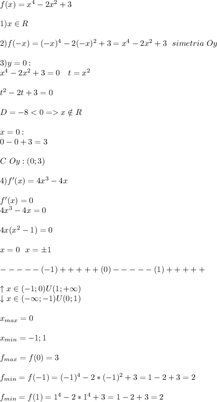 f(x)=x^4-2x^2+3\\\\1)x\in R\\\\2)f(-x)=(-x)^4-2(-x)^2+3=x^4-2x^2+3 \ \ simetria\ Oy \\\\3)y=0:\\x^4-2x^2+3=0\ \ \ t=x^2\\\\t^2-2t+3=0\\\\D=-8<0=x\notin R\\\\x=0:\\0-0+3=3\\\\C\ Oy:(0;3)\\\\4)f'(x)=4x^3-4x\\\\f'(x)=0\\4x^3-4x=0\\\\4x(x^2-1)=0\\\\x=0\ \ x=\pm1\\\\-----(-1)+++++(0)-----(1)+++++\\\\\uparrow x\in(-1;0)U(1;+\infty)\\\downarrow x\in(-\infty;-1)U(0;1)\\\\x_{max}=0\\\\x_{min}=-1;1\\\\f_{max}=f(0)=3\\\\f_{min}=f(-1)=(-1)^4-2*(-1)^2+3=1-2+3=2\\\\f_{min}=f(1)=1^4-2*1^4+3=1-2+3=2