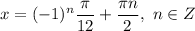 x = (-1)^{n}\dfrac{\pi}{12} + \dfrac{\pi n}{2} , \ n \in Z