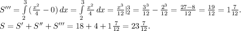 S'''=\int\limits^3_2 {(\frac{x^2}{4}-0) } \, dx =\int\limits^3_2{\frac{x^2}{4} } \, dx=\frac{x^3}{12}|_2^3=\frac{3^3}{12}-\frac{2^3}{12}=\frac{27-8}{12} =\frac{19}{12}=1\frac{7}{12} .\\S=S'+S''+S'''=18+4+1\frac{7}{12} =23\frac{7}{12}.