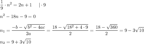 \displaystyle \frac{1}{9} \cdot n^2 = 2n+1 \;\;\;\;\; | \cdot 9\\\\n^2 - 18n - 9 = 0 \\\\n_1 = \frac{-b-\sqrt{b^2 - 4ac} }{2a} = \frac{18-\sqrt{18^2+4 \cdot 9}}{2} = \frac{18-\sqrt {360} }{2} = 9-3\sqrt{10} \\\\n_2 = 9 + 3 \sqrt{10}