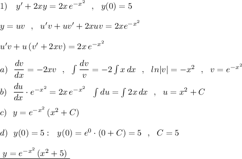 1)\ \ \ y'+2xy=2x\, e^{-x^2}\ \ ,\ \ y(0)=5\\\\y=uv\ \ ,\ \ u'v+uv'+2xuv=2xe^{-x^2}\\\\u'v+u\, (v'+2xv)=2x\, e^{-x^2}\\\\a)\ \ \dfrac{dv}{dx}=-2xv\ \ ,\ \ \int \dfrac{dv}{v}=-2\int x\, dx\ \ ,\ \ ln|v|=-x^2\ \ ,\ \ v=e^{-x^2}\\\\b)\ \ \dfrac{du}{dx}\cdot e^{-x^2}=2x\, e^{-x^2}\ \ \int du=\int 2x\, dx\ \ ,\ \ u=x^2+C\\\\c)\ \ y=e^{-x^2}\, (x^2+C)\\\\d)\ \ y(0)=5:\ \ y(0)=e^0\cdot (0+C)=5\ \ ,\ \ C=5\\\\\underline {\ y=e^{-x^2}\, (x^2+5)\ }