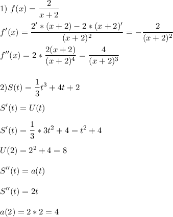 \displaystyle \\1)\ f(x)=\frac{2}{x+2}\\\\f'(x)=\frac{2'*(x+2)-2*(x+2)'}{(x+2)^2}=-\frac{2}{(x+2)^2} \\\\f''(x)=2*\frac{2(x+2)}{(x+2)^4}=\frac{4}{(x+2)^3} \\\\\\ 2)S(t)=\frac{1}{3}t^3+4t+2\\\\S'(t)=U(t)\\\\S'(t)=\frac{1}{3}*3t^2+4=t^2+4\\\\U(2)=2^2+4=8\\\\S''(t)=a(t)\\\\S''(t)=2t\\\\a(2)=2*2=4