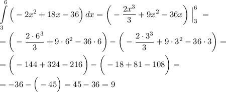 \displaystyle \int\limits^6_3 { \Big(-2x^2+18x-36 \Big)} \, dx =\bigg ( - \frac{2x^3}{3} + 9x^2 - 36x \bigg ) \; \Big | ^6_3 \; = \; \\\\= \bigg ( - \frac{2 \cdot 6^3}{3} + 9 \cdot 6^2 - 36 \cdot 6 \bigg ) - \bigg ( - \frac{2 \cdot 3^3}{3} + 9 \cdot 3^2 - 36 \cdot 3 \bigg ) = \\\\= \bigg ( -144 + 324 - 216 \bigg) - \bigg ( - 18 + 81 - 108 \bigg ) =\\\\= -36 - \Big (-45 \Big ) = 45 - 36 = 9