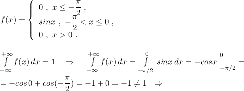 f(x)=\left\{\begin{array}{l}0\ ,\ x\leq -\dfrac{\pi}{2}\ ,\\sinx\ ,\ -\dfrac{\pi}{2}<x\leq 0\ ,\\0\ ,\ x0\ .\end{array}\right\\\\\\\int \limits _{-\infty}^{+\infty }f(x)\, dx=1\ \ \ \Rightarrow \ \ \ \ \int \limits _{-\infty}^{+\infty }f(x)\, dx=\int\limits^{0}_{-\pi /2}\, sinx\, dx =-cosx\Big|_{-\pi /2}^0=\\\\=-cos\, 0+cos(-\dfrac{\pi}{2})=-1+0=-1\ne 1\ \ \Rightarrow