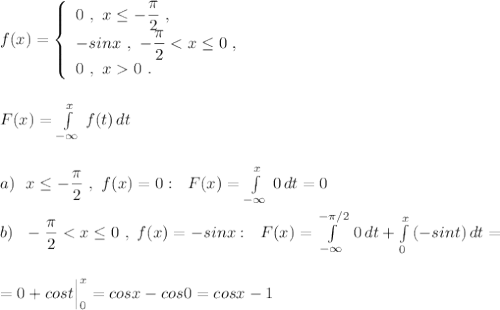 f(x)=\left\{\begin{array}{l}0\ ,\ x\leq -\dfrac{\pi}{2}\ ,\\-sinx\ ,\ -\dfrac{\pi}{2}<x\leq 0\ ,\\0\ ,\ x0\ .\end{array}\right\\\\\\F(x)=\int \limits _{-\infty }^{x}\, f(t)\, dt\\\\\\a)\ \ x\leq -\dfrac{\pi }{2}\ ,\ f(x)=0:\ \ F(x)=\int \limits _{-\infty }^{x}\, 0\, dt=0\\\\b)\ \ -\dfrac{\pi}{2}<x\leq 0\ ,\ f(x)=-sinx:\ \ F(x)=\int\limits_{-\infty }^{-\pi /2}\, 0\, dt+\int\limits_{0}^{x}\, (-sint)\, dt=\\\\\\=0+cost\Big|_0^{x}=cosx-cos0=cosx-1