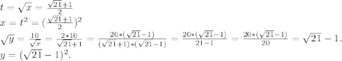 t=\sqrt{x} =\frac{\sqrt{21}+1 }{2} \\x=t^2=(\frac{\sqrt{21} +1}{2})^2 \\\sqrt{y}=\frac{10}{\sqrt{x} } =\frac{2*10}{\sqrt{21}+1 }=\frac{20*(\sqrt{21}-1) }{(\sqrt{21}+1)*(\sqrt{21}-1)} =\frac{20*(\sqrt{21}-1) }{21-1}=\frac{20*(\sqrt{21}-1) }{20} =\sqrt{21}-1 . \\y=(\sqrt{21}-1 )^2.