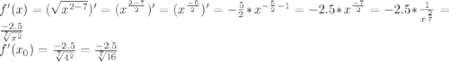 f'(x)=(\sqrt{x^{2-7}})'=(x^{\frac{2-7}{2} })' = (x^{\frac{-5}{2} } )'= -\frac{5}{2} * x^{-\frac{5}{2} -1} = -2.5 * x^{\frac{-7}{2} } = -2.5 * \frac{1}{x^{\frac{2}{7} } } = \frac{-2.5}{\sqrt[7]{x^{2} } } \\f'(x_0) = \frac{-2.5}{\sqrt[7]{4^{2} } }= \frac{-2.5}{\sqrt[7]{16 } }