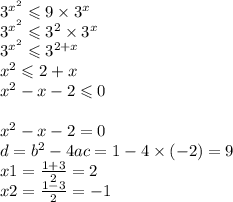 {3}^{{x }^{2} } \leqslant 9 \times {3}^{x} \\ {3}^{{x }^{2} } \leqslant {3}^{2} \times {3}^{x} \\ {3}^{{x }^{2} } \leqslant {3}^{2 +x } \\ {x}^{2} \leqslant 2 + x \\ {x}^{2} - x - 2 \leqslant 0 \\ \\ {x}^{2} - x - 2 = 0 \\ d = {b}^{2} - 4ac = 1 - 4 \times ( -2) = 9 \\ x1 = \frac{1 + 3}{2} = 2 \\ x2 = \frac{1 - 3}{2} = - 1 \\