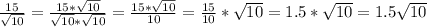\frac{15}{\sqrt{10}} = \frac{15 * \sqrt{10}}{\sqrt{10} *\sqrt{10} } = \frac{15*\sqrt{10} }{10} = \frac{15}{10} * \sqrt{10} = 1.5 * \sqrt{10} = 1.5\sqrt{10}