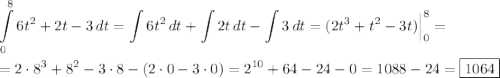 \displaystyle \int\limits^8_0 {6{t}^{2}+2t-3} \, dt =\int\limits {6{t}^{2}} \, dt +\int\limits {2t} \, dt - \int\limits {3} \, dt =(2{t}^{3}+{t}^{2}-3t)\Big|^{8}_{0}= \\ \\ = 2\cdot{8}^{3}+{8}^{2}-3\cdot8-(2\cdot0-3\cdot0)={2}^{10}+64-24-0=1088-24=\boxed{1064}