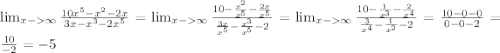 \lim_{x-\infty} \frac{10x^5-x^2-2x}{3x-x^3-2x^5}= \lim_{x-\infty} \frac{10-\frac{x^2}{x^5}-\frac{2x}{x^5}}{\frac{3x}{x^5}-\frac{x^3}{x^5}-2} = \lim_{x-\infty} \frac{10-\frac{1}{x^3}-\frac{2}{x^4}}{\frac{3}{x^4}-\frac{1}{x^2}-2} = \frac{10-0-0}{0-0-2}= \frac{10}{-2}= -5