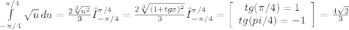 \int\limits^{\pi/4 }_{-\pi/4 } {\sqrt{u} \, du = \frac{2\sqrt[3]{u^{2} } }{3} Ι_{-\pi/4 } ^{\pi/4 } = \frac{2\sqrt[3]{(1+tgx)^{2} } }{3} Ι_{-\pi/4 } ^{\pi/4 } = \left[\begin{array}{ccc}tg(\pi/4 ) = 1\\tg(\-pi/4 ) = -1\\\end{array}\right] = \frac{4\sqrt{2} }{3}