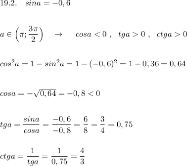 19.2.\ \ \ sina=-0,6\\\\\\a\in \Big(\pi ;\dfrac{3\pi }{2}\Big)\ \ \ \to \ \ \ \ cosa<0\ ,\ \ tga0\ ,\ \ ctga0\\\\\\cos^2a=1-sin^2a=1-(-0,6)^2=1-0,36=0,64\\\\\\cosa=-\sqrt{0,64}=-0,8<0\\\\\\tga=\dfrac{sina}{cosa}=\dfrac{-0,6}{-0,8}=\dfrac{6}{8}=\dfrac{3}{4}=0,75\\\\\\ctga=\dfrac{1}{tga}=\dfrac{1}{0,75}=\dfrac{4}{3}