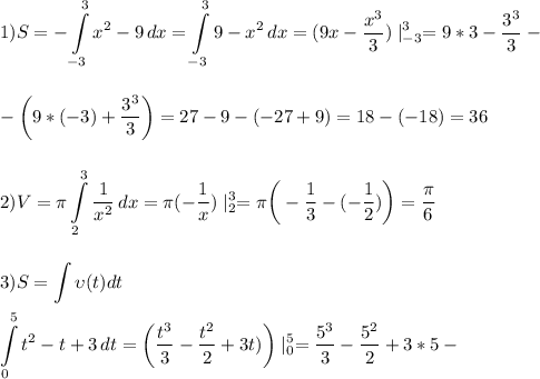 \displaystyle\\1)S=-\int\limits^3_{-3} {x^2-9} \, dx=\int\limits^3_{-3} {9-x^2} \, dx=(9x-\frac{x^3}{3})\mid^3_{-3}=9*3-\frac{3^3}{3}-\\\\\\ -\bigg(9*(-3)+\frac{3^3}{3}\bigg)=27-9-(-27+9)=18-(-18)=36\\\\\\2)V=\pi\int\limits^3_2 {\frac{1}{x^2} } \, dx=\pi(-\frac{1}{x})\mid^3_2=\pi\bigg(-\frac{1}{3}-(-\frac{1}{2})\bigg) =\frac{\pi}{6}\\\\\\ 3)S=\int \upsilon(t)dt\\\\\int\limits^5_0 {t^2-t+3} \, dt =\bigg(\frac{t^3}{3}-\frac{t^2}{2}+3t)\bigg)\mid^5_0=\frac{5^3}{3}-\frac{5^2}{2}+3*5-\\\\\\