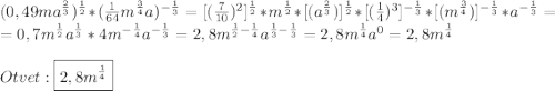 (0,49ma^{\frac{2}{3}})^{\frac{1}{2}}*(\frac{1}{64}m^{\frac{3}{4}}a)^{-\frac{1}{3}}=[(\frac{7}{10})^{2}]^{\frac{1}{2}}*m^{\frac{1}{2}}*[(a^{\frac{2}{3}})]^{\frac{1}{2}}*[(\frac{1}{4})^{3}]^{-\frac{1}{3}}*[(m^{\frac{3}{4}})]^{-\frac{1}{3}}*a^{-\frac{1}{3}} =\\=0,7m^{\frac{1}{2}}a^{\frac{1}{3}}*4m^{-\frac{1}{4}}a^{-\frac{1}{3}}=2,8m^{\frac{1}{2}-\frac{1}{4}}a^{\frac{1}{3}-\frac{1}{3}}=2,8m^{\frac{1}{4}}a^{0}=2,8m^{\frac{1}{4}} \\\\Otvet:\boxed{2,8m^{\frac{1}{4}}}