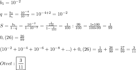 b_{1}=10^{-2} \\\\q=\frac{b_{2}}{b_{1}}=\frac{10^{-4} }{10^{-2}}=10^{-4+2}=10^{-2}\\\\S=\frac{b_{1}}{1-q}=\frac{10^{-2}}{1-10^{-2} }=\frac{\frac{1}{100} }{1-\frac{1}{100}}=\frac{1}{100}:\frac{99}{100}=\frac{1*100}{100*99}=\frac{1}{99}\\\\0,(26)=\frac{26}{99}\\\\(10^{-2}+10^{-4}+10^{-6}+10^{-8}+...)+0,(26)=\frac{1}{99}+\frac{26}{99}=\frac{27}{99}=\frac{3}{11}\\\\Otvet:\boxed{\frac{3}{11}}