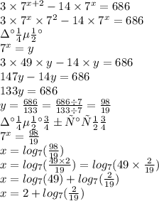3 \times {7}^{x + 2} - 14 \times {7}^{x} = 686 \\ 3 \times {7}^{x} \times {7}^{2} - 14 \times {7}^{x} = 686 \\ замена \\ {7}^{x} = y \\ 3 \times 49 \times y -14 \times y = 686 \\ 147y - 14y = 686 \\ 133y = 686 \\ y = \frac{686}{133} = \frac{686 \div 7}{133 \div 7} = \frac{98}{19} \\ замена обратно \\ {7}^{x} = \frac{98}{19} \\ x = log_{7}( \frac{98}{19} ) \\ x = log_{7}( \frac{49 \times 2}{19} ) = log_{7}(49 \times \frac{2}{19} ) \\ x = log_{7}(49) + log_{7}( \frac{2}{19} ) \\ x = 2 + log_{7}( \frac{2}{19} )