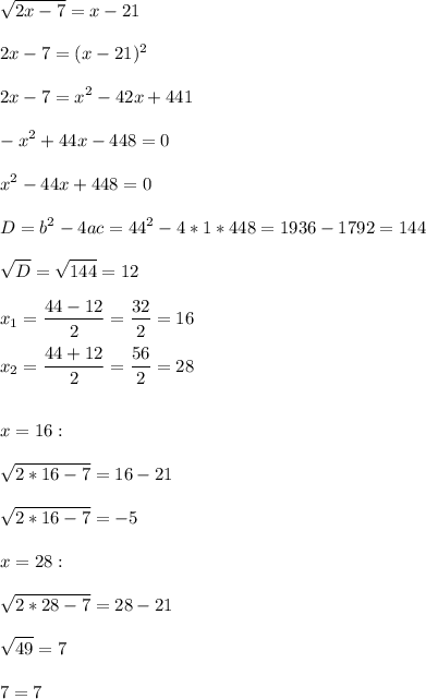 \displaystyle\\\sqrt{2x-7}=x-21\\\\2x-7=(x-21)^2\\\\2x-7=x^2-42x+441\\\\-x^2+44x-448=0\\\\x^2-44x+448=0\\\\D=b^2-4ac=44^2-4*1*448=1936-1792=144\\\\\sqrt{D}=\sqrt{144}=12\\\\x_1=\frac{44-12}{2}=\frac{32}{2}=16\\\\x_2=\frac{44+12}{2}=\frac{56}{2}=28\\\\\\x=16: \\\\\sqrt{2*16-7}=16-21\\\\\sqrt{2*16-7}=-5\\\\x=28:\\\\\sqrt{2*28-7}=28-21\\\\\sqrt{49}=7\\\\7=7