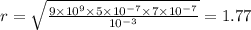 r = \sqrt{ \frac{9 \times 10 {}^{9} \times 5 \times 10 {}^{ - 7} \times 7 \times 10 {}^{ - 7} }{10 {}^{ - 3} } } = 1.77
