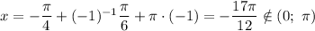 x = -\dfrac{\pi}{4} + (-1)^{-1} \dfrac{\pi}{6} + \pi \cdot (-1) = -\dfrac{17\pi}{12} \notin (0; \ \pi)