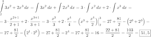 \displaystyle \int\limits^3_2 {3{x}^{2}+2{x}^{3}} \, dx =\int\limits {3{x}^{2}} \, dx +\int\limits {2{x}^{3}} \, dx =3\cdot\int\limits {x^2} \, dx +2\cdot\int\limits {x^3} \, dx = \\ \\ =3\cdot\dfrac{{x}^{2+1}}{2+1}+2\cdot\dfrac{{x}^{3+1}}{3+1}=3\cdot \dfrac{{x}^{3}}{3}+2\cdot\dfrac{{x}^{4}}{4}=\Big({x}^{3}+\dfrac{{x}^{4}}{2}\Big)\Big|^3_2=27+\dfrac{81}{2}-\Big(2^3+2^3\Big)= \\ \\ = 27+\dfrac{81}{2}-\Big(2^1\cdot2^3\Big)=27+\dfrac{81}{2}-2^4=27+\dfrac{81}{2}-16=\dfrac{22+81}{2}=\dfrac{103}{2}=\boxed{51,5}