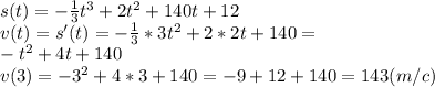 s(t) =-\frac{1}{3} t^{3}+2t^{2} +140t+12\\v(t) =s'(t)= -\frac{1}{3}*3t^{2} +2*2t +140=\\-t^{2} +4t +140\\v(3) =-3^{2} +4*3 +140=-9+12+140=143 (m/c)